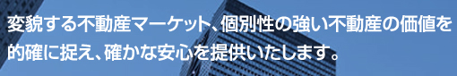 変貌する不動産マーケット、個別性の強い不動産の価値を的確に捉え、確かな安心を提供いたします。
